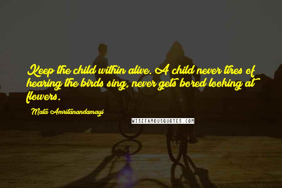 Mata Amritanandamayi Quotes: Keep the child within alive. A child never tires of hearing the birds sing, never gets bored looking at flowers.