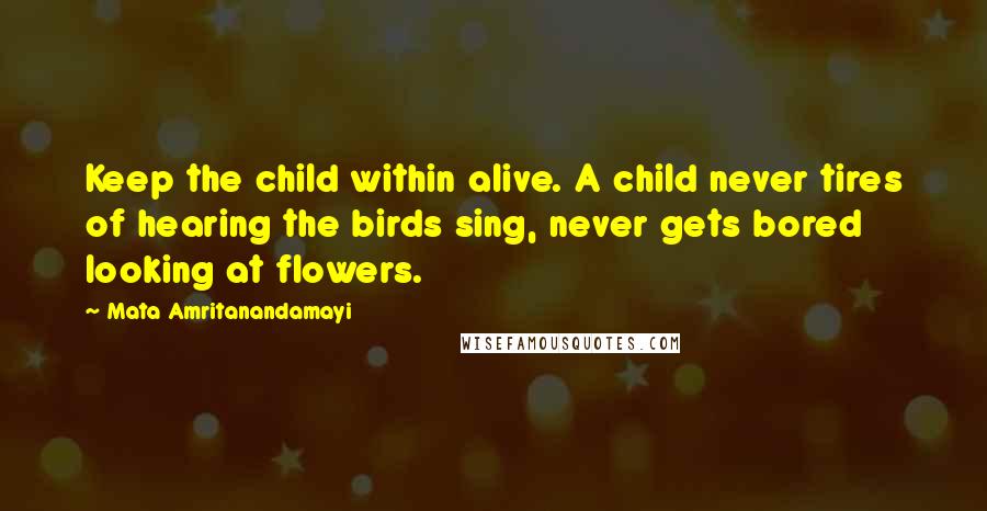 Mata Amritanandamayi Quotes: Keep the child within alive. A child never tires of hearing the birds sing, never gets bored looking at flowers.