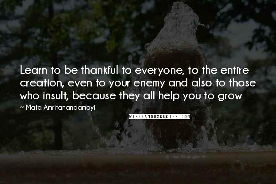 Mata Amritanandamayi Quotes: Learn to be thankful to everyone, to the entire creation, even to your enemy and also to those who insult, because they all help you to grow