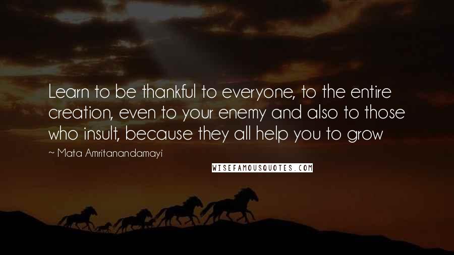 Mata Amritanandamayi Quotes: Learn to be thankful to everyone, to the entire creation, even to your enemy and also to those who insult, because they all help you to grow