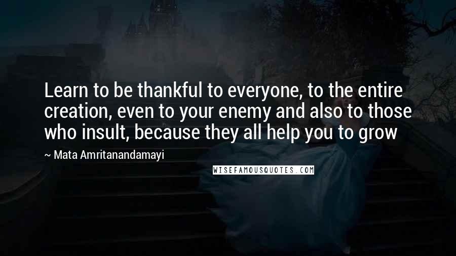 Mata Amritanandamayi Quotes: Learn to be thankful to everyone, to the entire creation, even to your enemy and also to those who insult, because they all help you to grow