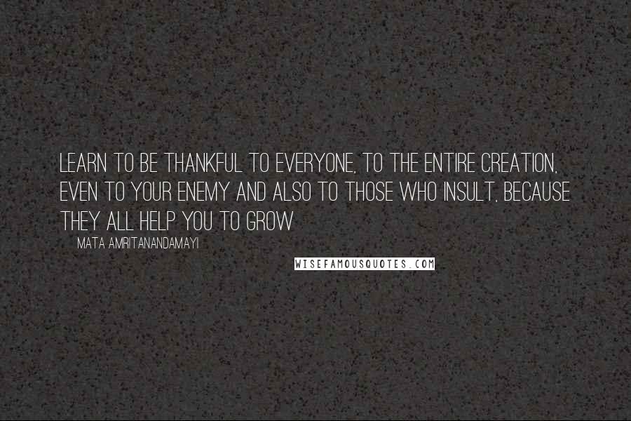 Mata Amritanandamayi Quotes: Learn to be thankful to everyone, to the entire creation, even to your enemy and also to those who insult, because they all help you to grow