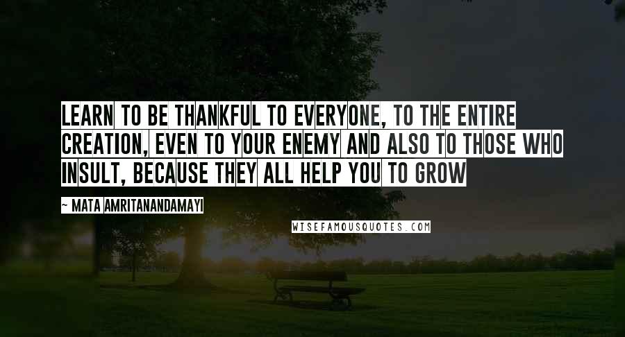 Mata Amritanandamayi Quotes: Learn to be thankful to everyone, to the entire creation, even to your enemy and also to those who insult, because they all help you to grow