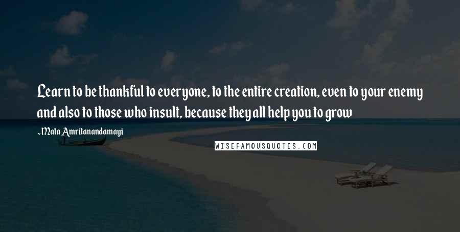 Mata Amritanandamayi Quotes: Learn to be thankful to everyone, to the entire creation, even to your enemy and also to those who insult, because they all help you to grow