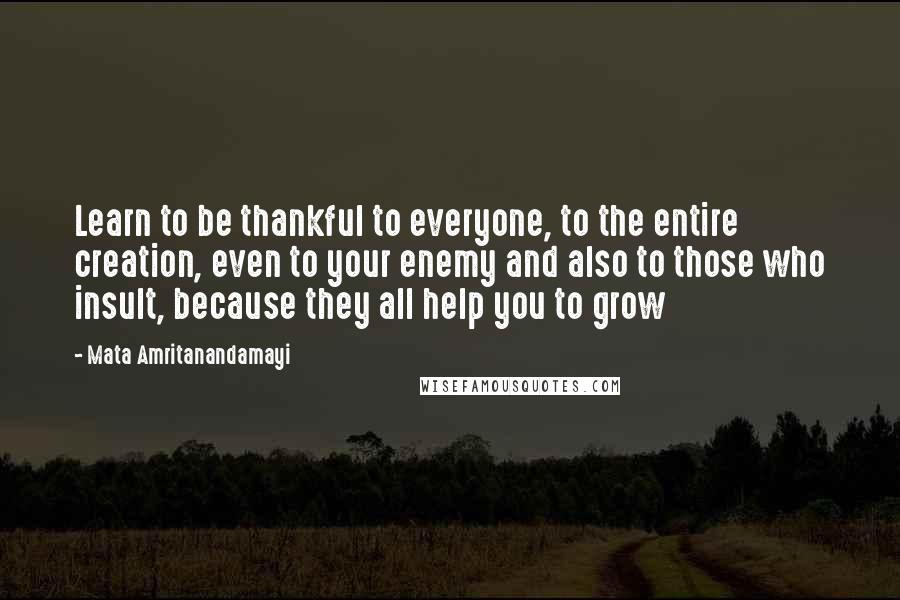 Mata Amritanandamayi Quotes: Learn to be thankful to everyone, to the entire creation, even to your enemy and also to those who insult, because they all help you to grow