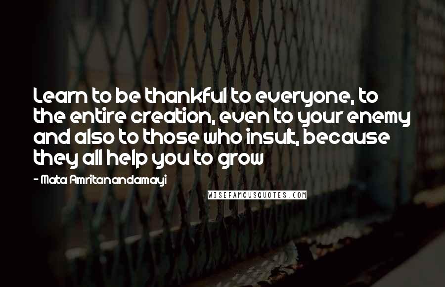 Mata Amritanandamayi Quotes: Learn to be thankful to everyone, to the entire creation, even to your enemy and also to those who insult, because they all help you to grow