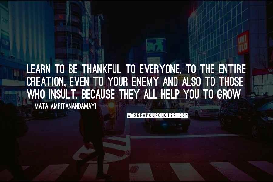 Mata Amritanandamayi Quotes: Learn to be thankful to everyone, to the entire creation, even to your enemy and also to those who insult, because they all help you to grow