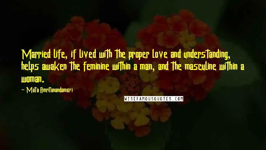Mata Amritanandamayi Quotes: Married life, if lived with the proper love and understanding, helps awaken the feminine within a man, and the masculine within a woman.