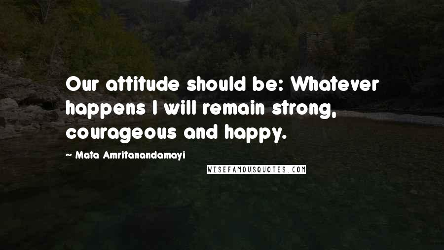 Mata Amritanandamayi Quotes: Our attitude should be: Whatever happens I will remain strong, courageous and happy.