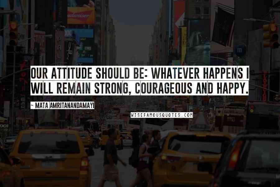 Mata Amritanandamayi Quotes: Our attitude should be: Whatever happens I will remain strong, courageous and happy.
