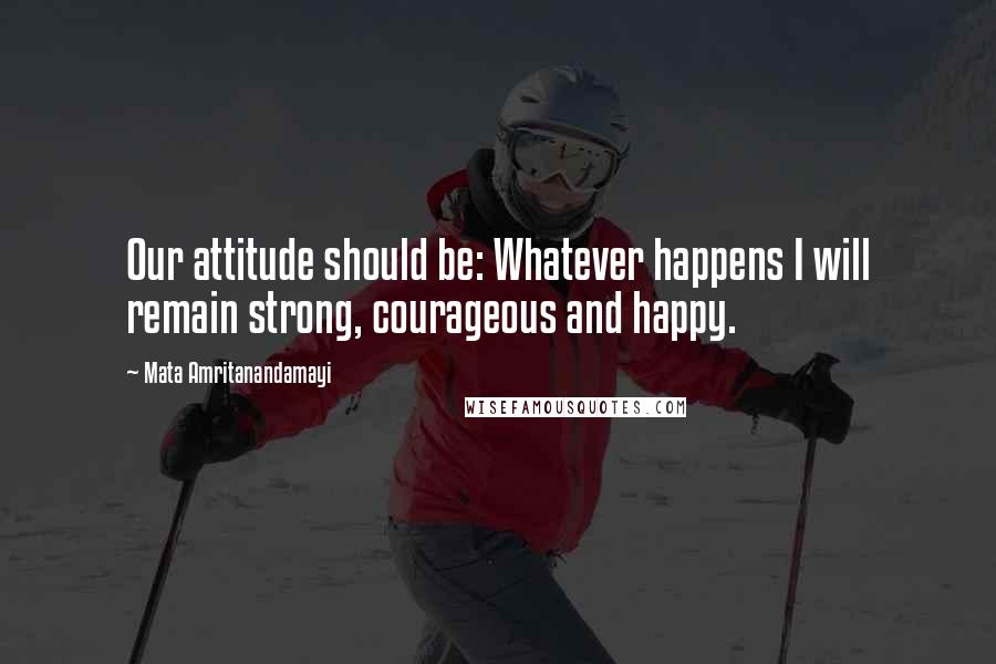 Mata Amritanandamayi Quotes: Our attitude should be: Whatever happens I will remain strong, courageous and happy.