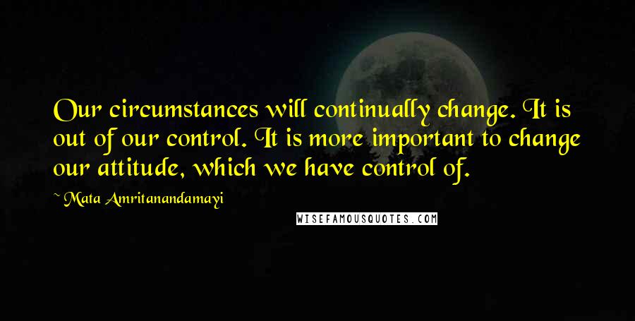 Mata Amritanandamayi Quotes: Our circumstances will continually change. It is out of our control. It is more important to change our attitude, which we have control of.