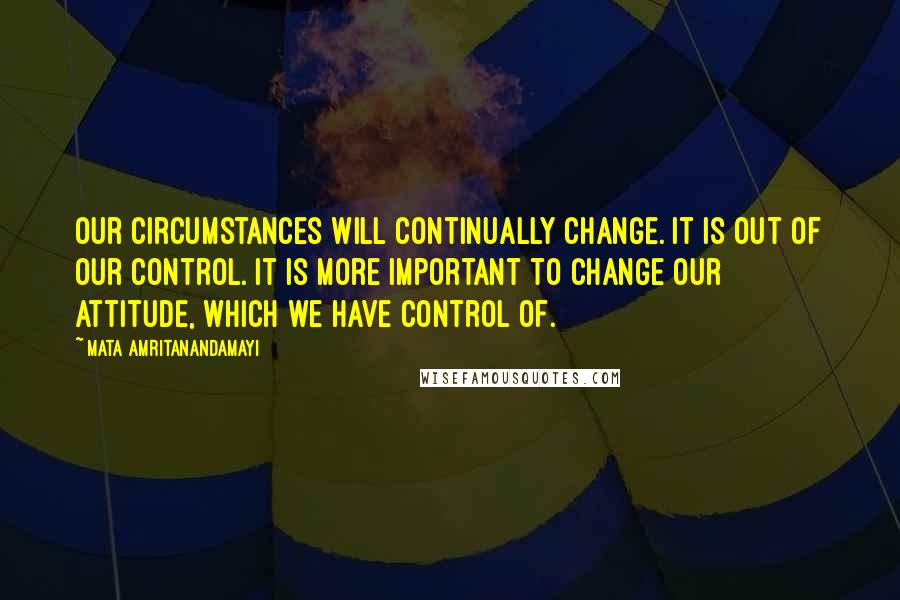 Mata Amritanandamayi Quotes: Our circumstances will continually change. It is out of our control. It is more important to change our attitude, which we have control of.