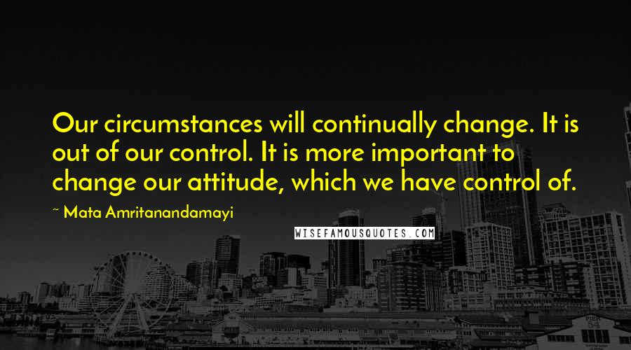 Mata Amritanandamayi Quotes: Our circumstances will continually change. It is out of our control. It is more important to change our attitude, which we have control of.