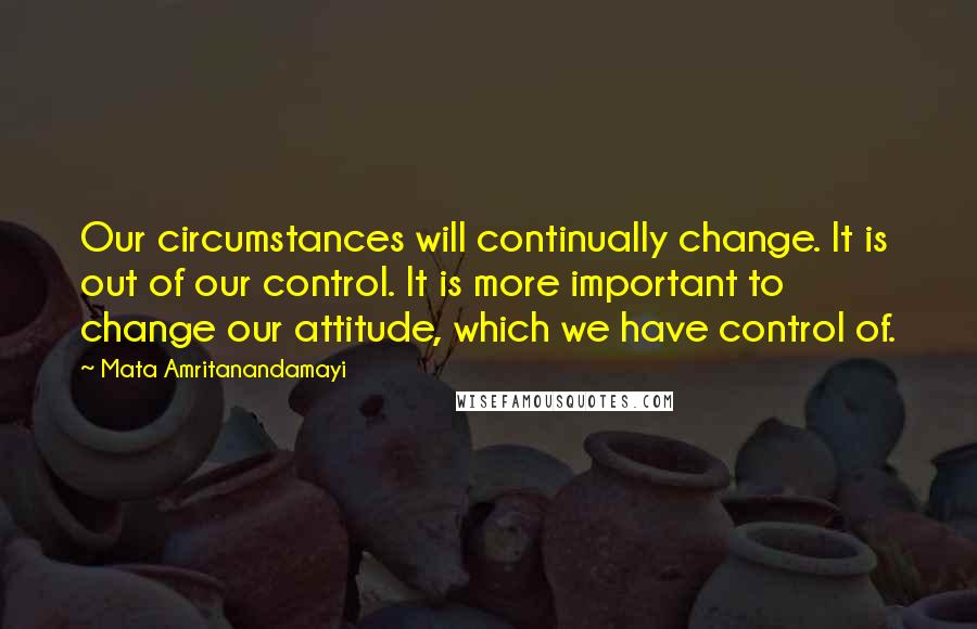 Mata Amritanandamayi Quotes: Our circumstances will continually change. It is out of our control. It is more important to change our attitude, which we have control of.