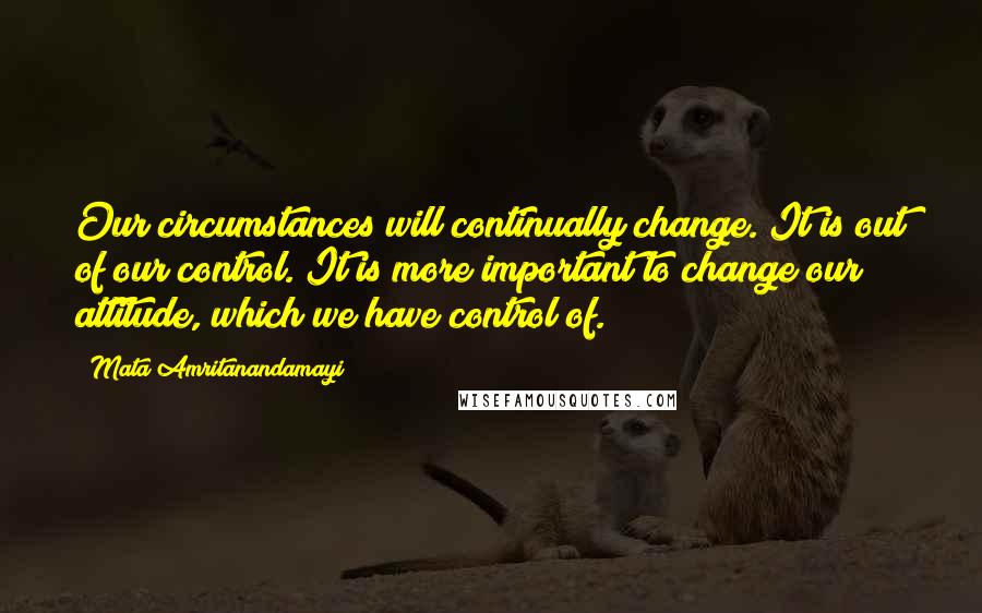 Mata Amritanandamayi Quotes: Our circumstances will continually change. It is out of our control. It is more important to change our attitude, which we have control of.