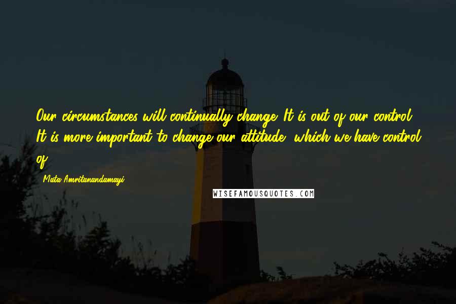 Mata Amritanandamayi Quotes: Our circumstances will continually change. It is out of our control. It is more important to change our attitude, which we have control of.