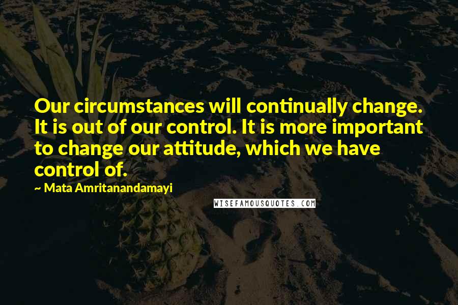 Mata Amritanandamayi Quotes: Our circumstances will continually change. It is out of our control. It is more important to change our attitude, which we have control of.