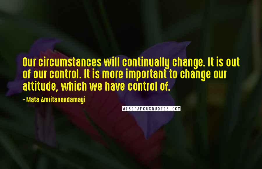 Mata Amritanandamayi Quotes: Our circumstances will continually change. It is out of our control. It is more important to change our attitude, which we have control of.