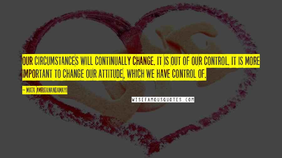 Mata Amritanandamayi Quotes: Our circumstances will continually change. It is out of our control. It is more important to change our attitude, which we have control of.