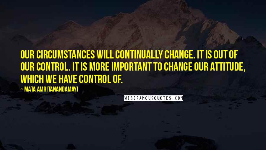 Mata Amritanandamayi Quotes: Our circumstances will continually change. It is out of our control. It is more important to change our attitude, which we have control of.