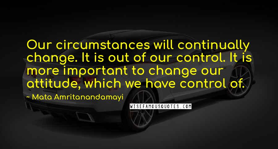 Mata Amritanandamayi Quotes: Our circumstances will continually change. It is out of our control. It is more important to change our attitude, which we have control of.