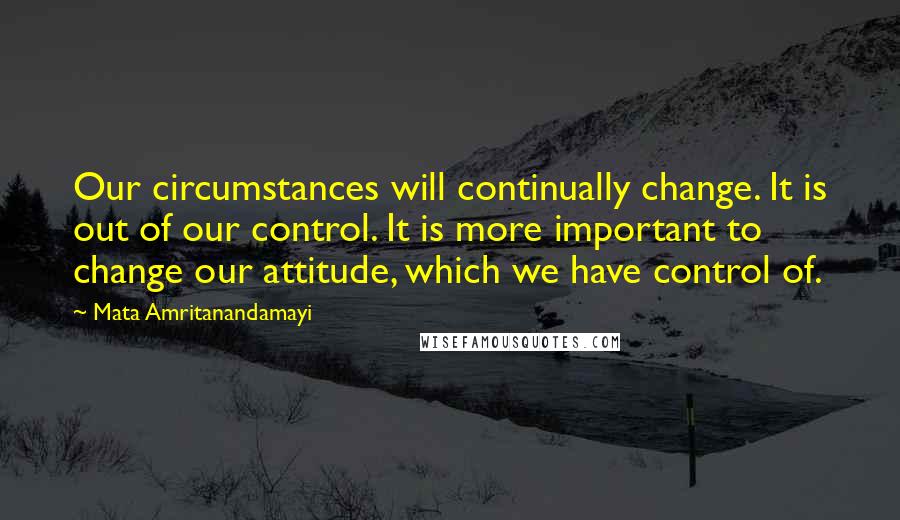 Mata Amritanandamayi Quotes: Our circumstances will continually change. It is out of our control. It is more important to change our attitude, which we have control of.