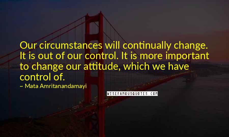 Mata Amritanandamayi Quotes: Our circumstances will continually change. It is out of our control. It is more important to change our attitude, which we have control of.