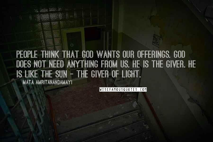 Mata Amritanandamayi Quotes: People think that God wants our offerings. God does not need anything from us. He is the giver. He is like the sun - the giver of light.