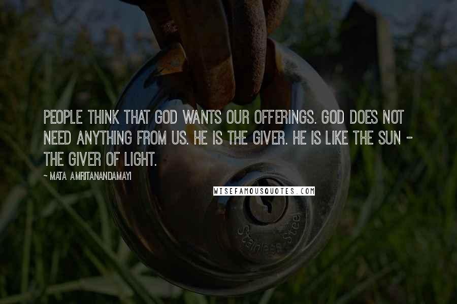 Mata Amritanandamayi Quotes: People think that God wants our offerings. God does not need anything from us. He is the giver. He is like the sun - the giver of light.