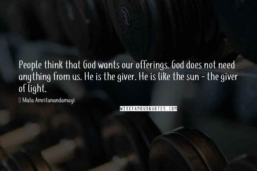 Mata Amritanandamayi Quotes: People think that God wants our offerings. God does not need anything from us. He is the giver. He is like the sun - the giver of light.