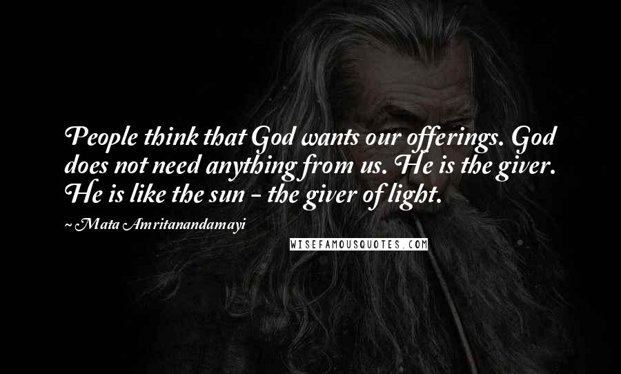 Mata Amritanandamayi Quotes: People think that God wants our offerings. God does not need anything from us. He is the giver. He is like the sun - the giver of light.