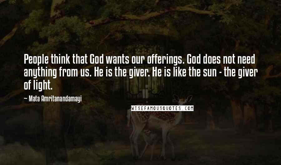 Mata Amritanandamayi Quotes: People think that God wants our offerings. God does not need anything from us. He is the giver. He is like the sun - the giver of light.