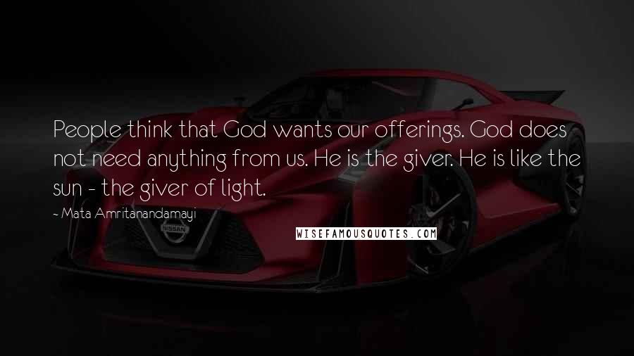 Mata Amritanandamayi Quotes: People think that God wants our offerings. God does not need anything from us. He is the giver. He is like the sun - the giver of light.