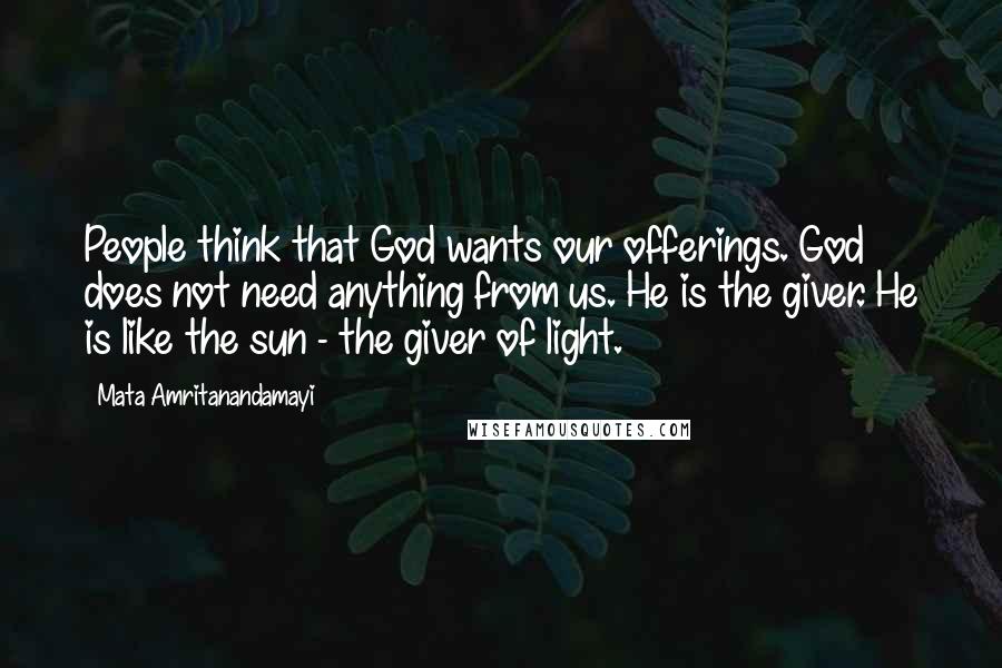 Mata Amritanandamayi Quotes: People think that God wants our offerings. God does not need anything from us. He is the giver. He is like the sun - the giver of light.