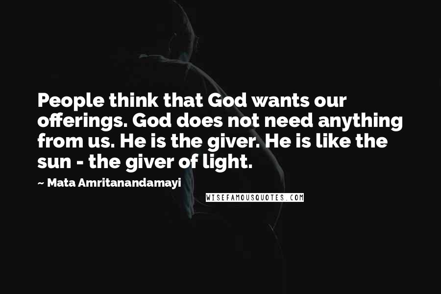 Mata Amritanandamayi Quotes: People think that God wants our offerings. God does not need anything from us. He is the giver. He is like the sun - the giver of light.