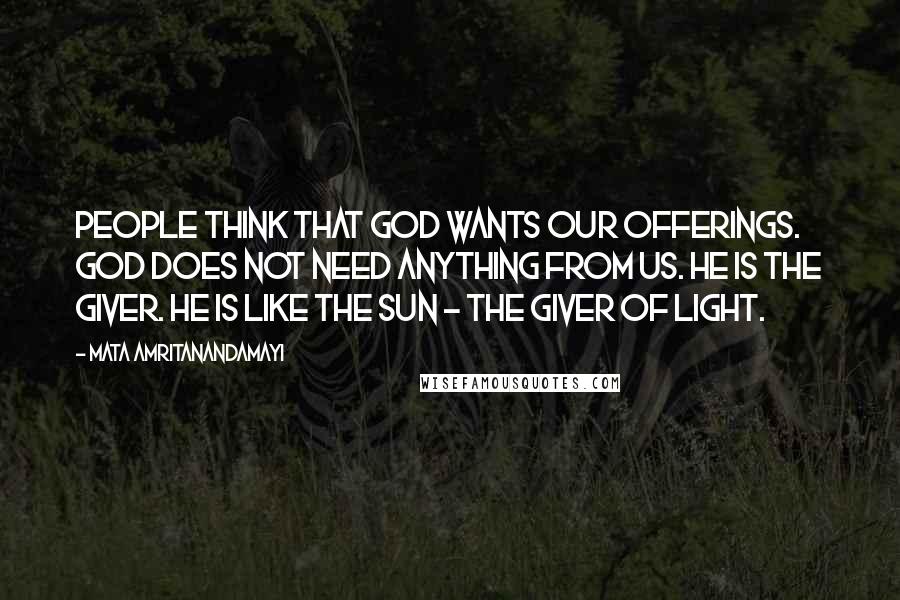 Mata Amritanandamayi Quotes: People think that God wants our offerings. God does not need anything from us. He is the giver. He is like the sun - the giver of light.