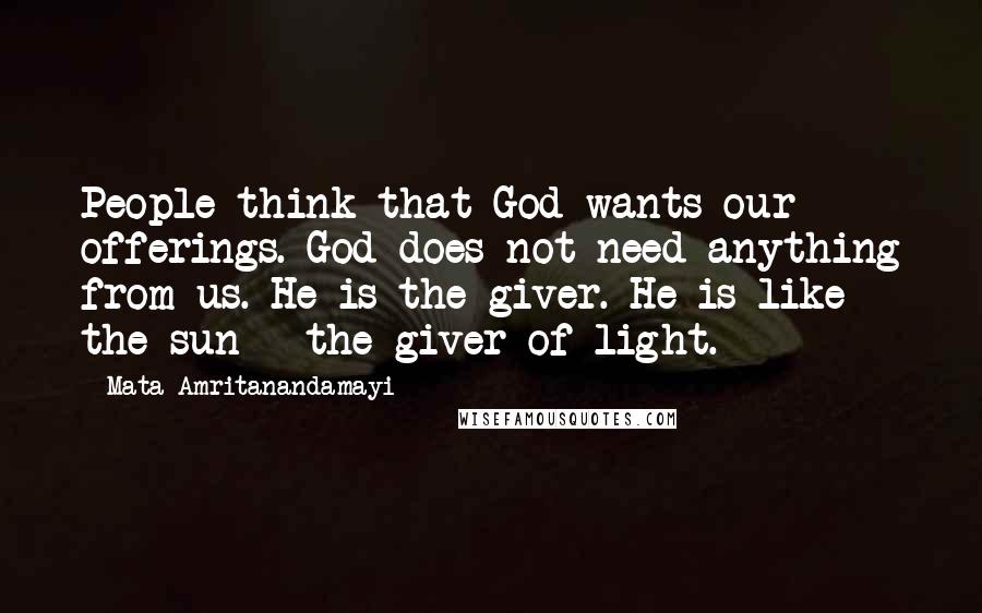 Mata Amritanandamayi Quotes: People think that God wants our offerings. God does not need anything from us. He is the giver. He is like the sun - the giver of light.