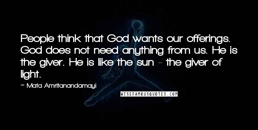 Mata Amritanandamayi Quotes: People think that God wants our offerings. God does not need anything from us. He is the giver. He is like the sun - the giver of light.