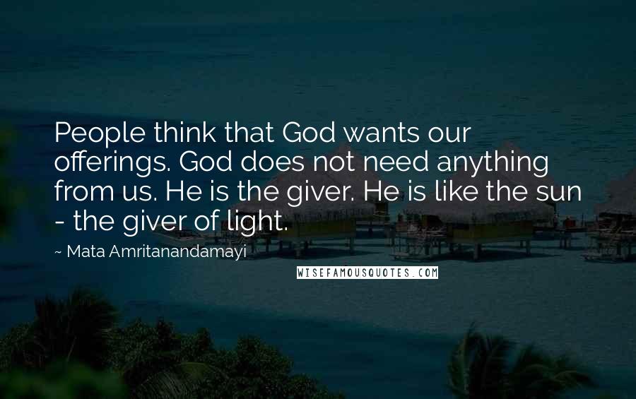 Mata Amritanandamayi Quotes: People think that God wants our offerings. God does not need anything from us. He is the giver. He is like the sun - the giver of light.
