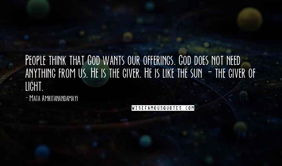 Mata Amritanandamayi Quotes: People think that God wants our offerings. God does not need anything from us. He is the giver. He is like the sun - the giver of light.