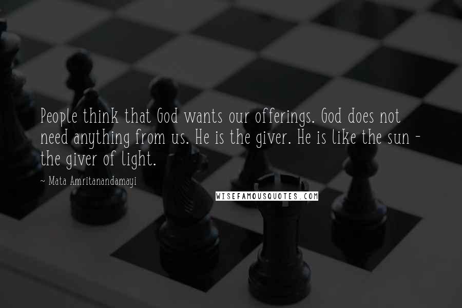 Mata Amritanandamayi Quotes: People think that God wants our offerings. God does not need anything from us. He is the giver. He is like the sun - the giver of light.