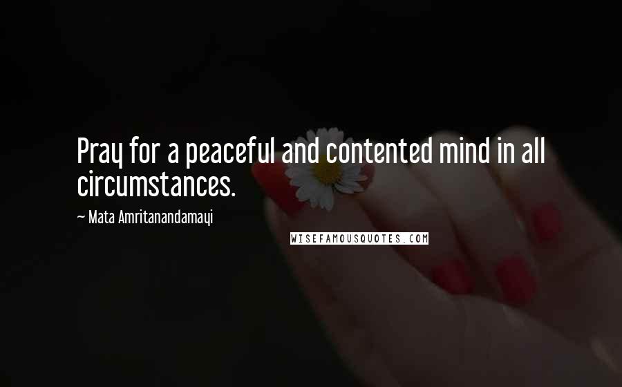 Mata Amritanandamayi Quotes: Pray for a peaceful and contented mind in all circumstances.