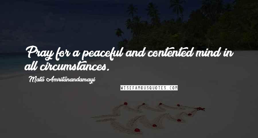 Mata Amritanandamayi Quotes: Pray for a peaceful and contented mind in all circumstances.