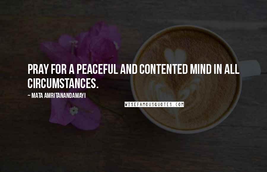 Mata Amritanandamayi Quotes: Pray for a peaceful and contented mind in all circumstances.
