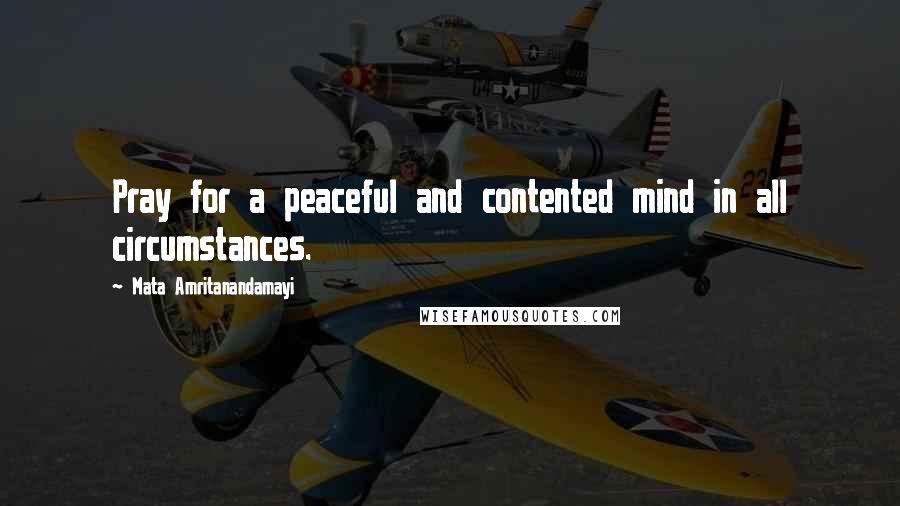 Mata Amritanandamayi Quotes: Pray for a peaceful and contented mind in all circumstances.