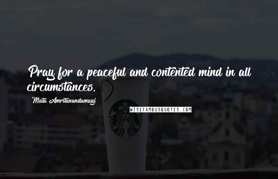 Mata Amritanandamayi Quotes: Pray for a peaceful and contented mind in all circumstances.