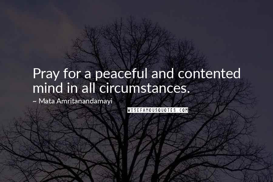 Mata Amritanandamayi Quotes: Pray for a peaceful and contented mind in all circumstances.