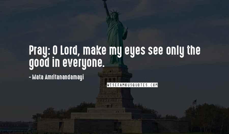 Mata Amritanandamayi Quotes: Pray: O Lord, make my eyes see only the good in everyone.