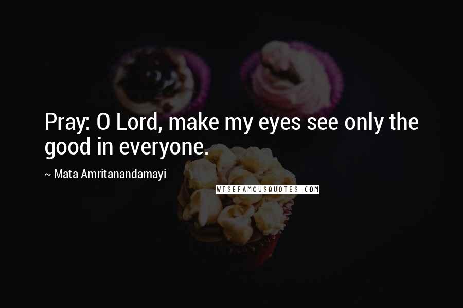 Mata Amritanandamayi Quotes: Pray: O Lord, make my eyes see only the good in everyone.